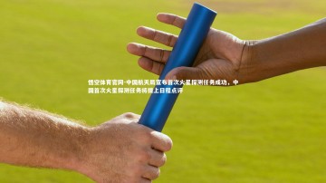悟空体育官网-中国航天局宣布首次火星探测任务成功，中国首次火星探测任务将提上日程点评